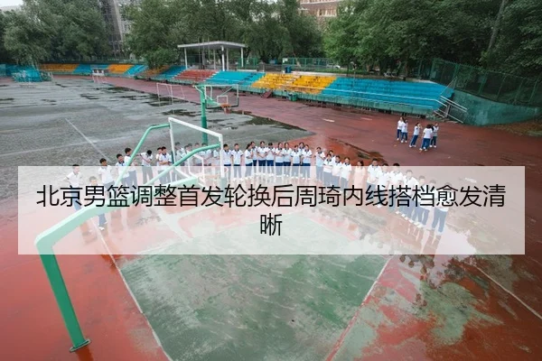 北京男篮调整首发轮换后周琦内线搭档愈发清晰